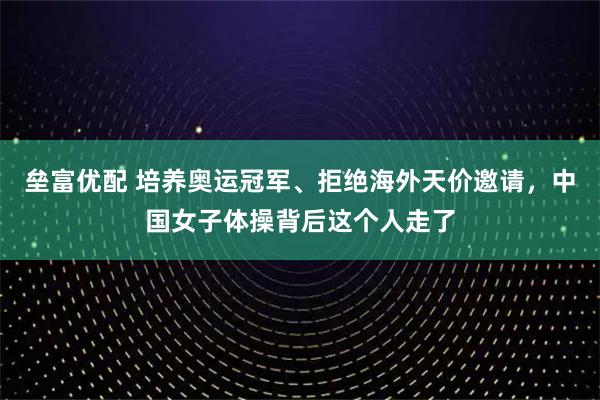 垒富优配 培养奥运冠军、拒绝海外天价邀请，中国女子体操背后这个人走了
